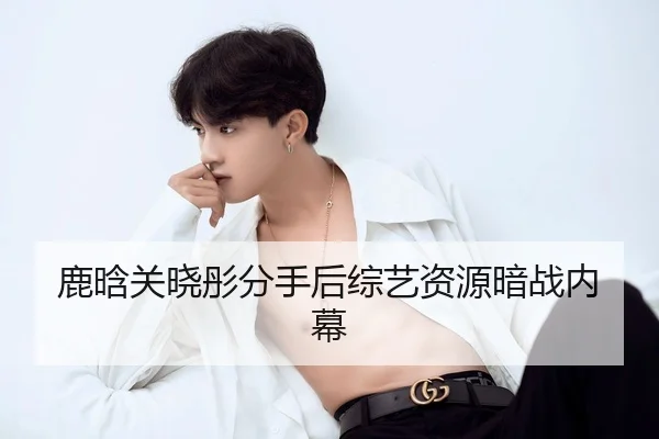 鹿晗关晓彤分手后综艺资源暗战内幕